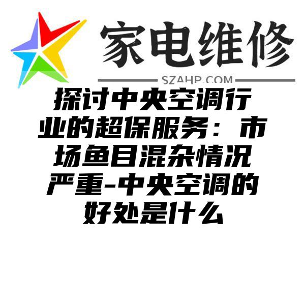 探讨中央空调行业的超保服务：市场鱼目混杂情况严重-中央空调的好处是什么