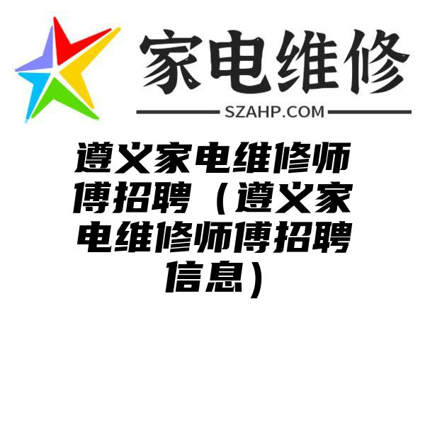 遵义家电维修师傅招聘（遵义家电维修师傅招聘信息）