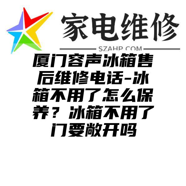 厦门容声冰箱售后维修电话-冰箱不用了怎么保养？冰箱不用了门要敞开吗