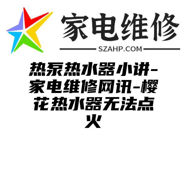 热泵热水器小讲-家电维修网讯-樱花热水器无法点火