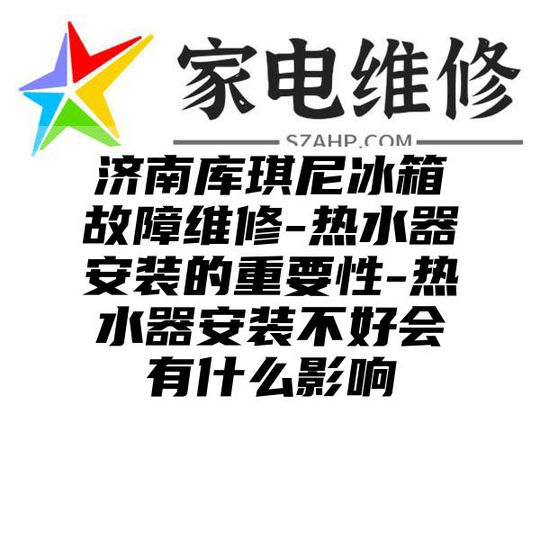 济南库琪尼冰箱故障维修-热水器安装的重要性-热水器安装不好会有什么影响