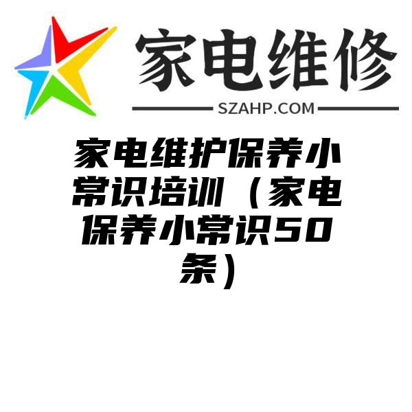 家电维护保养小常识培训（家电保养小常识50条）