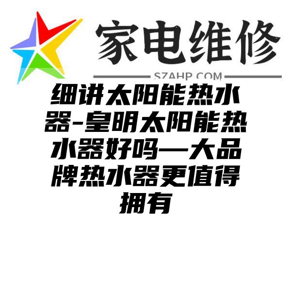 细讲太阳能热水器-皇明太阳能热水器好吗—大品牌热水器更值得拥有