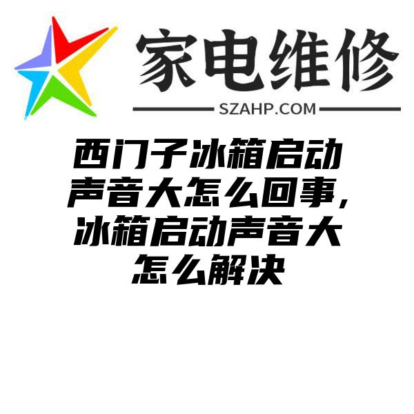 西门子冰箱启动声音大怎么回事,冰箱启动声音大怎么解决